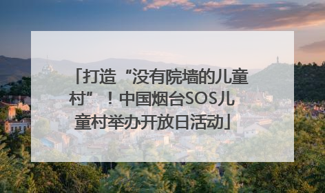 打造“没有院墙的儿童村”！中国烟台SOS儿童村举办开放日活动