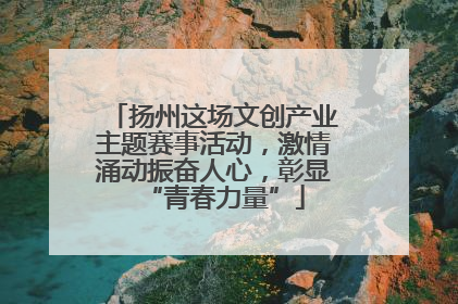 扬州这场文创产业主题赛事活动，激情涌动振奋人心，彰显“青春力量”