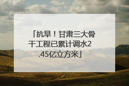 抗旱！甘肃三大骨干工程已累计调水2.45亿立方米
