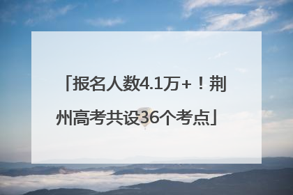 报名人数4.1万+！荆州高考共设36个考点