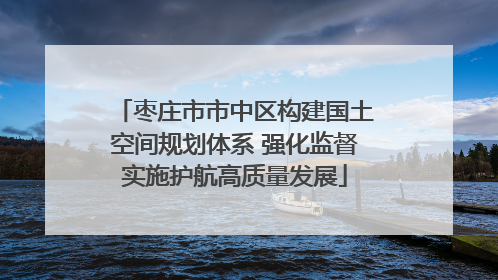 枣庄市市中区构建国土空间规划体系 强化监督实施护航高质量发展