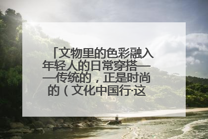 文物里的色彩融入年轻人的日常穿搭——传统的，正是时尚的（文化中国行·这些美 很中国）