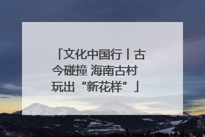 文化中国行丨古今碰撞 海南古村玩出“新花样”