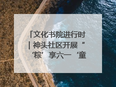 文化书院进行时｜神头社区开展“‘粽’享六一‘童’庆端午”主题系列活动