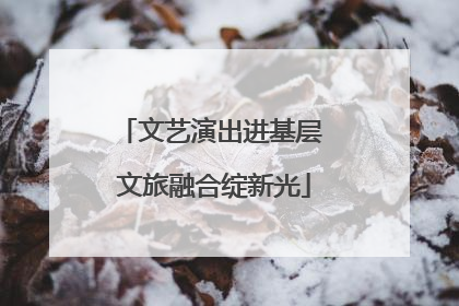 文艺演出进基层 文旅融合绽新光
