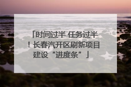 时间过半 任务过半！长春汽开区刷新项目建设“进度条”