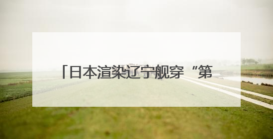 日本渲染辽宁舰穿“第二岛链”，中方发声
