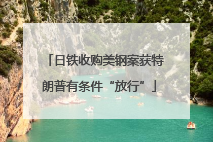 日铁收购美钢案获特朗普有条件“放行”