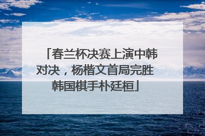 春兰杯决赛上演中韩对决，杨楷文首局完胜韩国棋手朴廷桓