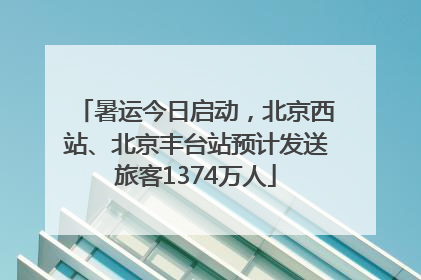 暑运今日启动，北京西站、北京丰台站预计发送旅客1374万人