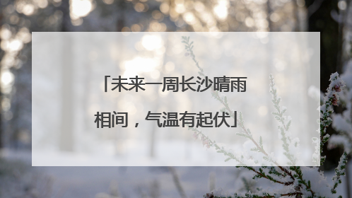 未来一周长沙晴雨相间，气温有起伏