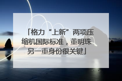 格力“上新”两项压缩机国际标准，董明珠另一重身份很关键