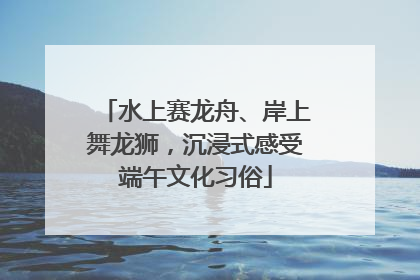 水上赛龙舟、岸上舞龙狮，沉浸式感受端午文化习俗