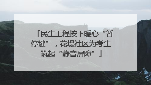 民生工程按下暖心“暂停键”，花堤社区为考生筑起“静音屏障”