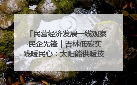 民营经济发展一线观察·民企先锋｜吉林低碳实践暖民心：太阳能供暖技术为北方清洁取暖破局