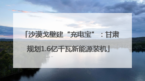 沙漠戈壁建“充电宝”：甘肃规划1.6亿千瓦新能源装机