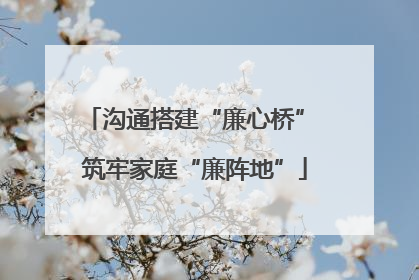 沟通搭建“廉心桥” 筑牢家庭“廉阵地”