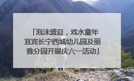泡沫盛夏，戏水童年 宜宾长宁西城幼儿园及丽雅分园开展庆六一活动
