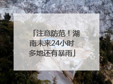 注意防范！湖南未来24小时多地还有暴雨