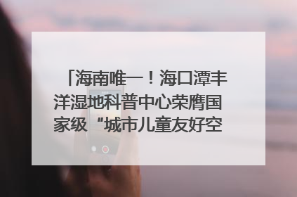 海南唯一！海口潭丰洋湿地科普中心荣膺国家级“城市儿童友好空间建设园区”称号