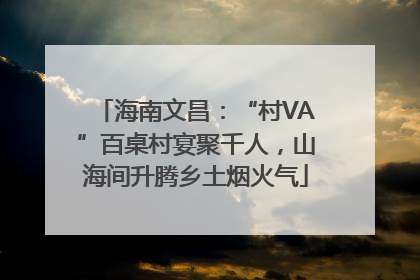 海南文昌：“村VA”百桌村宴聚千人，山海间升腾乡土烟火气