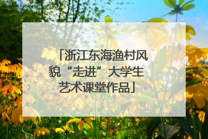 浙江东海渔村风貌“走进”大学生艺术课堂作品