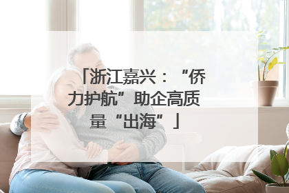 浙江嘉兴：“侨力护航”助企高质量“出海”