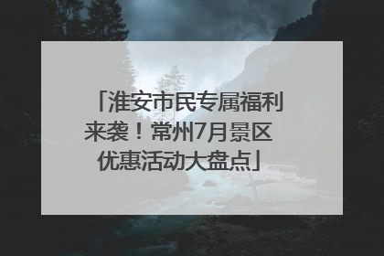 淮安市民专属福利来袭！常州7月景区优惠活动大盘点