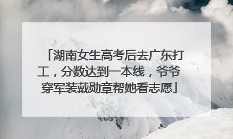 湖南女生高考后去广东打工，分数达到一本线，爷爷穿军装戴勋章帮她看志愿