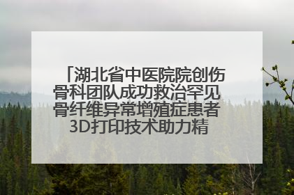 湖北省中医院院创伤骨科团队成功救治罕见骨纤维异常增殖症患者 3D打印技术助力精准矫形手术