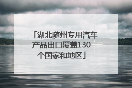 湖北随州专用汽车产品出口覆盖130个国家和地区
