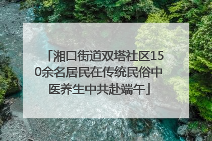 湘口街道双塔社区150余名居民在传统民俗中医养生中共赴端午