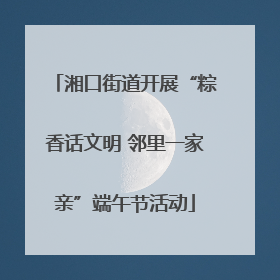 湘口街道开展“粽香话文明 邻里一家亲”端午节活动