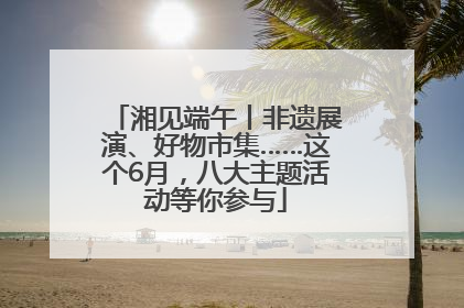 湘见端午丨非遗展演、好物市集……这个6月，八大主题活动等你参与