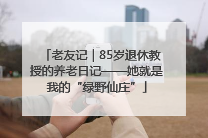 老友记｜85岁退休教授的养老日记——她就是我的“绿野仙庄”