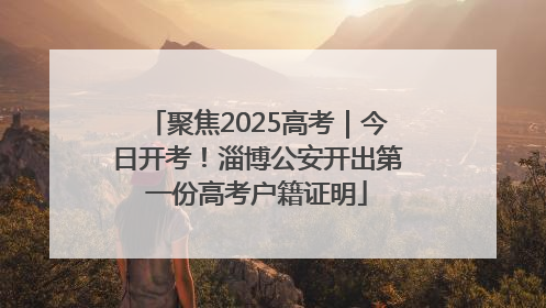 聚焦2025高考｜今日开考！淄博公安开出第一份高考户籍证明