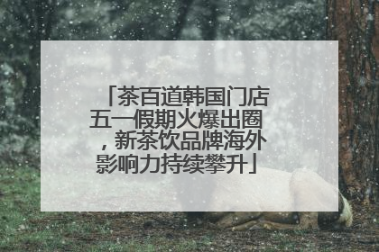 茶百道韩国门店五一假期火爆出圈，新茶饮品牌海外影响力持续攀升
