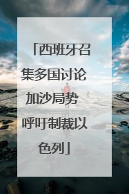 西班牙召集多国讨论加沙局势 呼吁制裁以色列