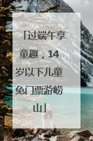 过端午享童趣，14岁以下儿童免门票游崂山