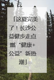 这夏完美了！长沙公益健步走点燃“健康+公益”新热潮