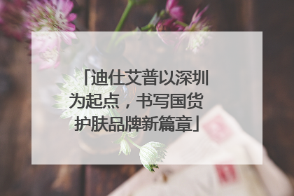 迪仕艾普以深圳为起点，书写国货护肤品牌新篇章