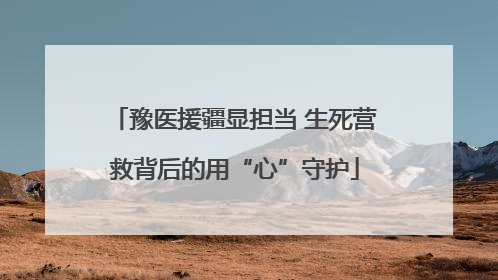 豫医援疆显担当 生死营救背后的用“心”守护