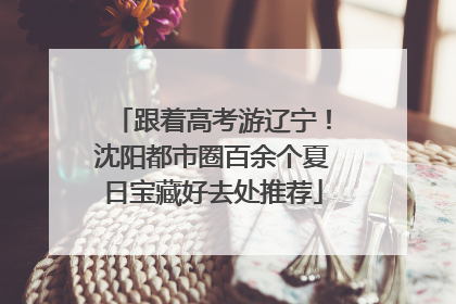 跟着高考游辽宁！沈阳都市圈百余个夏日宝藏好去处推荐