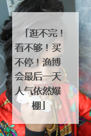 逛不完！看不够！买不停！渔博会最后一天人气依然爆棚