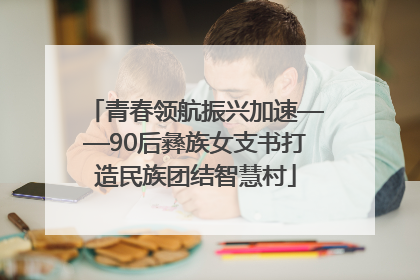 青春领航振兴加速——90后彝族女支书打造民族团结智慧村