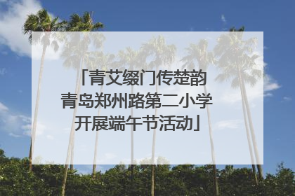 青艾缀门传楚韵 青岛郑州路第二小学开展端午节活动