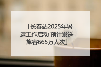 长春站2025年暑运工作启动 预计发送旅客665万人次