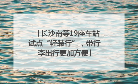 长沙南等19座车站试点“轻装行”，带行李出行更加方便
