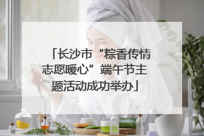 长沙市“粽香传情志愿暖心”端午节主题活动成功举办