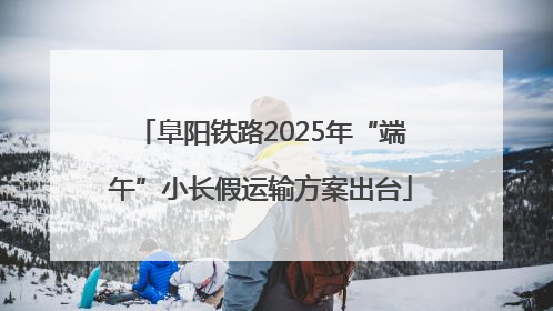 阜阳铁路2025年“端午”小长假运输方案出台